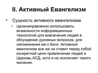 II . Активный Евангелизм Сущность активного евангелизма Целенаправленно использовать возможности информационных технологий для вовлечения людей в обсуждение духовных вопросов, для напоминания им о Боге. Активный евангелизм все же не ставит перед собой конкретной цели привлечения людей в Церковь АСД, хотя и не исключает такого желания. 
