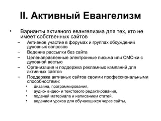 II . Активный Евангелизм Варианты активного евангелизма для тех, кто не имеет собственных сайтов Активное участие в форумах и группах обсуждений духовных вопросов Ведение рассылки без сайта Целенаправленные электронные письма или СМС-ки с духовной вестью Организация и поддержка рекламных кампаний для активных сайтов Поддержка активных сайтов своими профессиональными способностями:  дизайна, программирования,  аудио- видео- и текстового редактирования,  подачей материала и написанием статей, ведением уроков для обучающихся через сайты, 