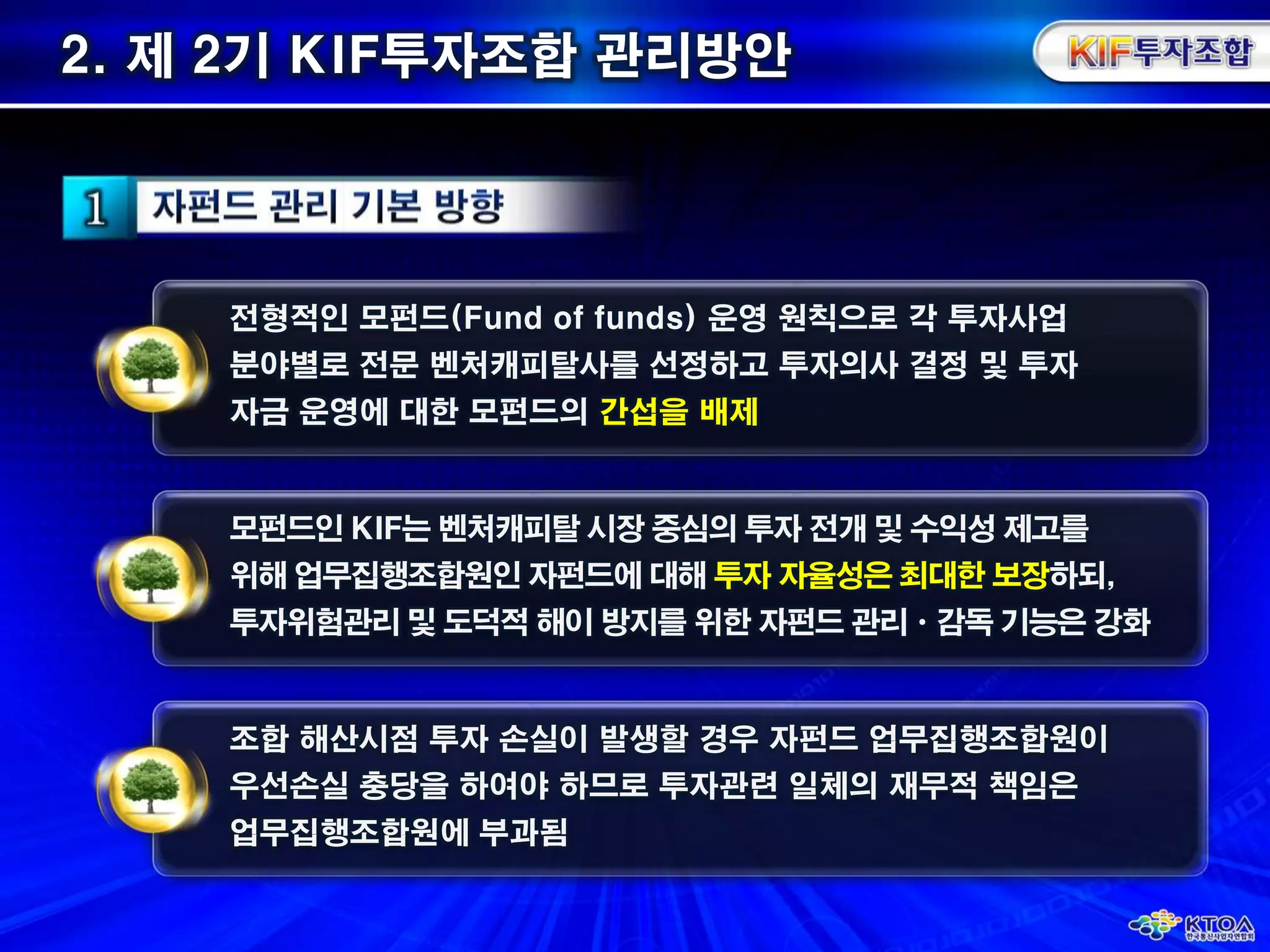 2. 제 2기KIF투자조합 관리방안 전형적인 모펀드(Fund of funds) 운영 원칙으로 각 투자사업분야별로전문 벤처캐피탈사를 선정하고 투자의사 결정 및 투자자금 운영에 대한모펀드의간섭을 배제모펀드인KIF는 벤처캐피탈 시장 중심의 투자 전개 및 수익성 제고를위해 업무집행조합원인 자펀드에 대해 투자 자율성은 최대한 보장하되, 투자위험관리 및 도덕적 해이 방지를 위한 자펀드관리ㆍ감독 기능은 강화조합 해산시점 투자 손실이 발생할 경우 자펀드 업무집행조합원이우선손실 충당을 하여야 하므로 투자관련 일체의 재무적 책임은 업무집행조합원에 부과됨