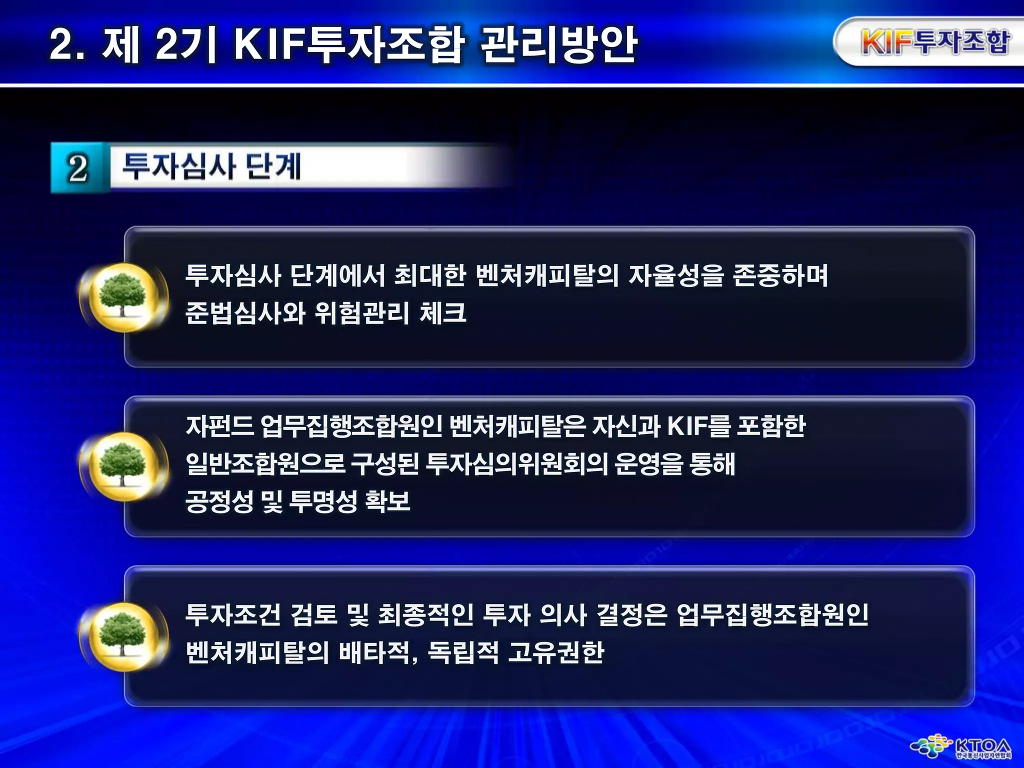 2. 제 2기 KIF투자조합 관리방안 투자심사 단계에서 최대한 벤처캐피탈의 자율성을 존중하며준법심사와 위험관리 체크자펀드 업무집행조합원인 벤처캐피탈은 자신과 KIF를 포함한일반조합원으로 구성된 투자심의위원회의 운영을 통해공정성 및 투명성 확보투자조건 검토 및 최종적인 투자 의사 결정은 업무집행조합원인벤처캐피탈의 배타적, 독립적 고유권한