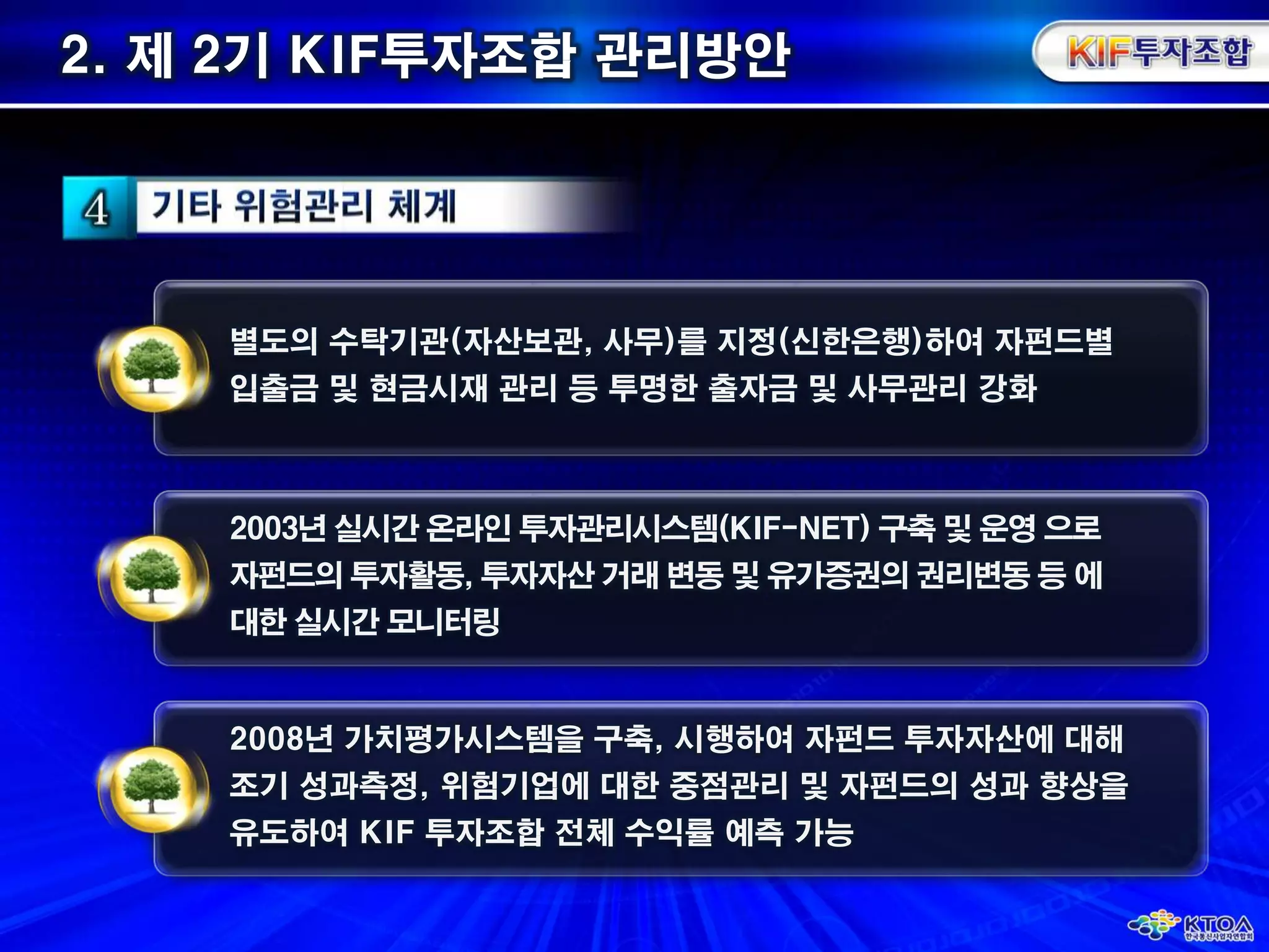 2. 제 2기 KIF투자조합 관리방안 별도의 수탁기관(자산보관, 사무)를 지정(신한은행)하여 자펀드별입출금 및 현금시재 관리 등 투명한 출자금 및 사무관리 강화2003년 실시간 온라인 투자관리시스템(KIF-NET) 구축 및 운영 으로자펀드의 투자활동, 투자자산 거래 변동 및 유가증권의 권리변동 등 에대한 실시간 모니터링2008년 가치평가시스템을 구축, 시행하여 자펀드 투자자산에 대해조기 성과측정, 위험기업에 대한 중점관리 및 자펀드의 성과 향상을유도하여 KIF 투자조합 전체 수익률 예측 가능