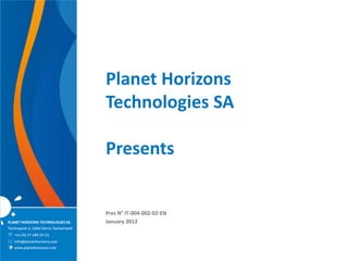 Planet Horizons
                                         Technologies SA

                                         Presents


                                         Pres N° IT-004-002-02-EN
PLANET HORIZONS TECHNOLOGIES SA          January 2012
Technopole 5, 3960 Sierre, Switzerland
 +41 (0) 27 480 30 35
 info@planethorizons.com
   www.planethorizons.com
 