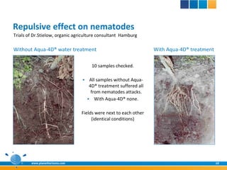 Repulsive effect on nematodes
Trials of Dr.Stielow, organic agriculture consultant Hamburg

Without Aqua-4D® water treatment                                   With Aqua-4D® treatment

                                       10 samples checked.

                                     All samples without Aqua-
                                      4D® treatment suffered all
                                       from nematodes attacks.
                                      With Aqua-4D® none.


                                 Fields were next to each other
                                      (identical conditions)




        www.planethorizons.com                                                               10
 