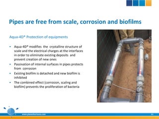 Pipes are free from scale, corrosion and biofilms

Aqua-4D® Protection of equipments

 Aqua-4D® modifies the crystalline structure of
  scale and the electrical charges at the interfaces
  in order to eliminate existing deposits and
  prevent creation of new ones
 Passivation of internal surfaces in pipes protects
  from corrosion
 Existing biofilm is detached and new biofilm is
  inhibited
 The combined effect (corrosion, scaling and
  biofilm) prevents the proliferation of bacteria




        www.planethorizons.com                         11
 
