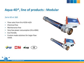 Aqua-4D®, line of products : Modular
Serie 60 et 360

   Flow rates from 0 to 4150 m3/h
   Chemical-free
   Maintenance-free
   Very low power consumption (8 to 40W)
   Eco-friendly
   Custom made solutions for larger flow
    needs




        www.planethorizons.com              13
 