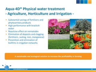 Aqua-4D® Physical water treatment
- Agriculture, Horticulture and Irrigation -
 Substantial savings of fertilizers and
  phytosanitary products
 High performance with brackish
  water
 Repulsive effect on nematodes
 Elimination of deposits and clogging
  (fertilizers, scaling, iron, manganese)
 Prevention and elimination of
  biofilms in irrigation networks




          A sustainable and ecological solution to increase the profitability in farming




        www.planethorizons.com                                                             16
 