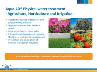 Aqua-4D® Physical water treatment
- Agriculture, Horticulture and Irrigation -
 Substantial savings of fertilizers and
  phytosanitary products
 High performance with brackish
  water
 Repulsive effect on nematodes
 Elimination of deposits and clogging
  (fertilizers, scaling, iron, manganese)
 Prevention and elimination of
  biofilms in irrigation networks




           A sustainable and ecological solution to increase the profitability of farms




        www.planethorizons.com                                                            2
 