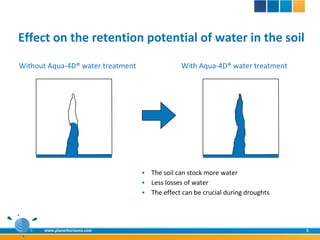 Effect on the retention potential of water in the soil
Without Aqua-4D® water treatment                With Aqua-4D® water treatment




                                    The soil can stock more water
                                    Less losses of water
                                    The effect can be crucial during droughts




      www.planethorizons.com                                                     5
 