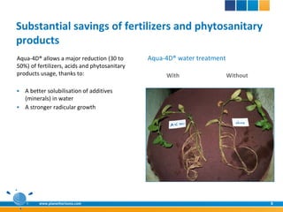 Substantial savings of fertilizers and phytosanitary
products
Aqua-4D® allows a major reduction (30 to       Aqua-4D® water treatment
50%) of fertilizers, acids and phytosanitary
products usage, thanks to:                          With                  Without

 A better solubilisation of additives
  (minerals) in water
 A stronger radicular growth




         www.planethorizons.com                                                     8
 