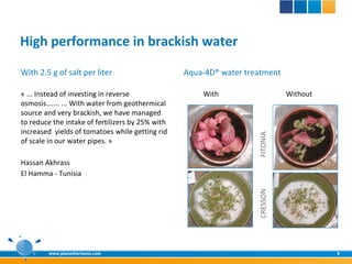High performance in brackish water
With 2.5 g of salt per liter                      Aqua-4D® water treatment

« ... Instead of investing in reverse                 With                    Without
osmosis….... ... With water from geothermical
source and very brackish, we have managed
to reduce the intake of fertilizers by 25% with
increased yields of tomatoes while getting rid




                                                                    FITONIA
of scale in our water pipes. »

Hassan Akhrass
El Hamma - Tunisia




                                                                    CRESSON
        www.planethorizons.com                                                          9
 