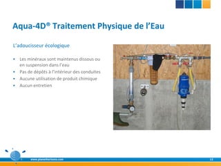 Aqua-4D® Traitement Physique de l’Eau
L’adoucisseur écologique

 Les minéraux sont maintenus dissous ou
  en suspension dans l’eau
 Pas de dépôts à l’intérieur des conduites
 Aucune utilisation de produit chimique
 Aucun entretien




        www.planethorizons.com                12
 