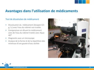 Avantages dans l’utilisation de médicaments
Test de dissolution de médicament

 Dissoluution du médicament (Aviapen 0,5
  g / L) avec l'eau du robinet non traitée.
 Comparaison en diluant le médicament
  avec de l'eau du robinet traitée avec Aqua-
  4D®
 Diagnostic avec un microscope
 Analyse de la forme et de la répartition des
  minéraux d’une goutte d’eau séchée




        www.planethorizons.com                   13
 