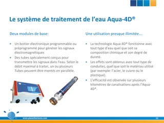 Le système de traitement de l’eau Aqua-4D®
Deux modules de base:                            Une utilisation presque illimitée….

 Un boitier électronique programmable ou         La technologie Aqua-4D® fonctionne avec
  préprogrammé pour générer les signaux            tout type d’eau quel que soit sa
  électromagnétiques                               composition chimique et son degré de
 Des tubes spécialement conçus pour               dureté.
  transmettre les signaux dans l’eau. Selon le    Les effets sont obtenus avec tout type de
  débit maximal à traiter, un ou plusieurs         conduites, quel que soit le matériau utilisé
  Tubes peuvent être montés en parallèle.          (par exemple: l’acier, le cuivre ou le
                                                   plastique).
                                                  L’efficacité est observée sur plusieurs
                                                   kilomètres de canalisations après l’Aqua-
                                                   4D®.




        www.planethorizons.com                                                                    15
 