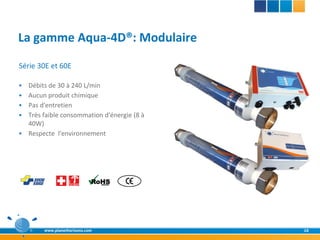 La gamme Aqua-4D®: Modulaire
Série 30E et 60E

   Débits de 30 à 240 L/min
   Aucun produit chimique
   Pas d'entretien
   Très faible consommation d'énergie (8 à
    40W)
   Respecte l'environnement




         www.planethorizons.com               16
 