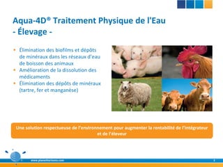 Aqua-4D® Traitement Physique de l'Eau
- Élevage -
 Élimination des biofilms et dépôts
  de minéraux dans les réseaux d’eau
  de boisson des animaux
 Amélioration de la dissolution des
  médicaments
 Élimination des dépôts de minéraux
  (tartre, fer et manganèse)




 Une solution respectueuse de l’environnement pour augmenter la rentabilité de l’intégrateur
                                       et de l’éleveur




        www.planethorizons.com                                                                 2
 