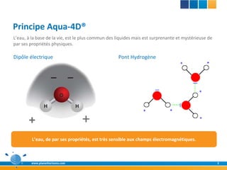 Principe Aqua-4D®
L’eau, à la base de la vie, est le plus commun des liquides mais est surprenante et mystérieuse de
par ses propriétés physiques.

Dipôle électrique                                  Pont Hydrogène




         L’eau, de par ses propriétés, est très sensible aux champs électromagnétiques.



        www.planethorizons.com                                                                       3
 