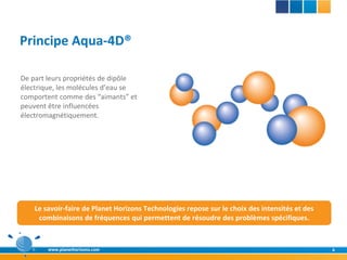 Principe Aqua-4D®

De part leurs propriétés de dipôle
électrique, les molécules d’eau se
comportent comme des “aimants” et
peuvent être influencées
électromagnétiquement.




    Le savoir-faire de Planet Horizons Technologies repose sur le choix des intensités et des
     combinaisons de fréquences qui permettent de résoudre des problèmes spécifiques.



        www.planethorizons.com                                                                  4
 