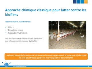 Approche chimique classique pour lutter contre les
biofilms
Désinfectants traditionnels

 Chlore
 Dioxyde de chlore
 Peroxyde d'hydrogène


Les désinfectants traditionnels ne pénètrent
pas efficacement la matrice du biofilm




La plupart des désinfectants sont actifs contre les microorganismes à la surface du biofilm mais
                ne sont pas efficaces contre les microorganismes dans le biofilm



        www.planethorizons.com                                                                     8
 