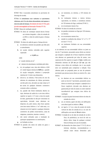 Instrução Técnica nº 11/2014 – Saídas de Emergência
_____________________________________________________________________________________________________
5.7.9.3 Não é necessária antecâmara no pavimento de
descarga da escada;
5.7.9.4 A antecâmara nos subsolos e pavimentos
inferiores, até 12 m de altura descendente, terá apenas o
duto de saída de fumaça; (Exclusão do item 5.7.9.4, pois
já está contemplado na Instrução Técnica Nº 13)
5.7.9.5 Dutos de ventilação natural
5.7.9.5.1 Os dutos de ventilação natural devem formar
um sistema integrado: o duto de entrada de
ar (DE) e o duto de saída de gases e fumaça
(DS).
5.7.9.5.2 Os dutos de saída de gases e fumaça devem:
a. ter aberturas somente nas paredes que dão para
as antecâmaras;
b. ter secção mínima calculada pela seguinte
expressão:
s = 0,105 x n
onde:
s = secção mínima em m2
n = número de antecâmaras ventiladas pelo duto;
c. ter, em qualquer caso, área não inferior a 0,84
m², tendo largura mínima de 0,80 m, e, quando
de secção retangular, obedecer à proporção
máxima de 1:4 entre suas dimensões;
d. elevar-se, no mínimo, 3 m acima do eixo da
abertura da antecâmara do último pavimento
servido pelo eixo, devendo seu topo situar-se 1
m acima de qualquer elemento construtivo
existente sobre a cobertura;
e. ter, quando não forem totalmente abertos no
topo, aberturas de saída de ar com área efetiva
superior ou igual a 1,5 vezes a área da secção
do duto, guarnecidas ou não por venezianas ou
equivalente, devendo essas aberturas ser
dispostas em, pelo menos, duas faces opostas
com área nunca inferior a 1 m2
cada uma, e se
situarem em nível superior a qualquer elemento
construtivo do prédio (reservatórios, casas de
máquinas, cumeeiras, muretas e outros);
f. não serem utilizados para a instalação de
quaisquer equipamentos ou canalizações;
g. ser fechados na base.
5.7.9.5.3 As paredes dos dutos de saídas de gases e
fumaça devem:
a. ser resistentes, no mínimo, a 120 minutos de
fogo;
b. ter isolamento térmico e inércia térmica
equivalente, no mínimo, a resistência mínima
de 120 minutos de fogo, conforme IT 08/11;
c. ter revestimento interno liso.
5.7.9.5.4 Os dutos de entrada de ar devem:
a. ter paredes resistentes ao fogo por 120 minutos,
no mínimo;
b. ter revestimento interno liso;
c. atender às condições das alíneas “a” a “c” e “f”
do item 5.7.9.3.2;
d. ser totalmente fechados em sua extremidade
superior;
e. ter abertura em sua extremidade inferior ou junto ao
teto do 1º pavimento, possuindo acesso direto ao exterior
que assegure a captação de ar fresco respirável, devendo
esta abertura ser guarnecida por telas de arame, com
espessura dos fios superior ou igual a 3 mm e malha com
dimensões mínimas de 2,5 cm por 2,5 cm; que não
diminua a área efetiva de ventilação, isto é, sua secção
deve ser aumentada para compensar a redução. Essa
abertura pode ser projetada junto ao teto do primeiro
pavimento que possua acesso direto ao exterior (Ex.: piso
térreo).
e. ter abertura em sua extremidade inferior ou
junto ao teto do 1º pavimento, possuindo acesso
direto ao exterior que assegure a captação de ar
fresco respirável, devendo esta abertura ser
guarnecida por telas de arame ou outro material
incombustível que assegure área efetiva de
ventilação
5.7.9.5.5 A secção da parte horizontal inferior do duto de
entrada de ar deve:
a. ser, no mínimo, igual à do duto, em edificações
com altura igual ou inferior a 30 m;
b. ser igual a 1,5 vez a área da secção do trecho
vertical do duto de entrada de ar, no caso de
edificações com mais de 30 m de altura.
5.7.9.5.6 A tomada de ar do duto de entrada de ar deve
ficar, de preferência, ao nível do solo ou
abaixo deste, longe de qualquer eventual
fonte de fumaça em caso de incêndio.
5.7.9.5.7 As dimensões dos dutos (item 5.7.9.3.2) são as
mínimas absolutas, recomendando-se o
cálculo exato dessas dimensões pela
 