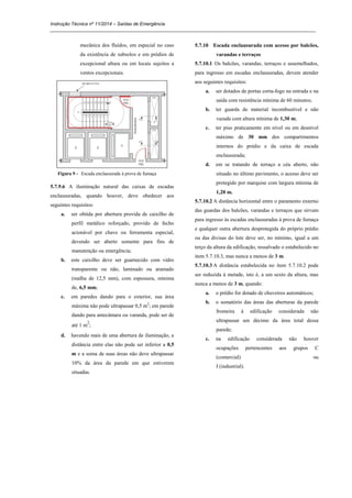 Instrução Técnica nº 11/2014 – Saídas de Emergência
_____________________________________________________________________________________________________
mecânica dos fluídos, em especial no caso
da existência de subsolos e em prédios de
excepcional altura ou em locais sujeitos a
ventos excepcionais.
Figura 9 - Escada enclausurada à prova de fumaça
5.7.9.6 A iluminação natural das caixas de escadas
enclausuradas, quando houver, deve obedecer aos
seguintes requisitos:
a. ser obtida por abertura provida de caixilho de
perfil metálico reforçado, provido de fecho
acionável por chave ou ferramenta especial,
devendo ser aberto somente para fins de
manutenção ou emergência;
b. este caixilho deve ser guarnecido com vidro
transparente ou não, laminado ou aramado
(malha de 12,5 mm), com espessura, mínima
de, 6,5 mm;
c. em paredes dando para o exterior, sua área
máxima não pode ultrapassar 0,5 m2
; em parede
dando para antecâmara ou varanda, pode ser de
até 1 m
2
;
d. havendo mais de uma abertura de iluminação, a
distância entre elas não pode ser inferior a 0,5
m e a soma de suas áreas não deve ultrapassar
10% da área da parede em que estiverem
situadas.
5.7.10 Escada enclausurada com acesso por balcões,
varandas e terraços
5.7.10.1 Os balcões, varandas, terraços e assemelhados,
para ingresso em escadas enclausuradas, devem atender
aos seguintes requisitos:
a. ser dotados de portas corta-fogo na entrada e na
saída com resistência mínima de 60 minutos;
b. ter guarda de material incombustível e não
vazada com altura mínima de 1,30 m;
c. ter piso praticamente em nível ou em desnível
máximo de 30 mm dos compartimentos
internos do prédio e da caixa de escada
enclausurada;
d. em se tratando de terraço a céu aberto, não
situado no último pavimento, o acesso deve ser
protegido por marquise com largura mínima de
1,20 m.
5.7.10.2 A distância horizontal entre o paramento externo
das guardas dos balcões, varandas e terraços que sirvam
para ingresso às escadas enclausuradas à prova de fumaça
e qualquer outra abertura desprotegida do próprio prédio
ou das divisas do lote deve ser, no mínimo, igual a um
terço da altura da edificação, ressalvado o estabelecido no
item 5.7.10.3, mas nunca a menos de 3 m.
5.7.10.3 A distância estabelecida no item 5.7.10.2 pode
ser reduzida à metade, isto é, a um sexto da altura, mas
nunca a menos de 3 m, quando:
a. o prédio for dotado de chuveiros automáticos;
b. o somatório das áreas das aberturas da parede
fronteira à edificação considerada não
ultrapassar um décimo da área total dessa
parede;
c. na edificação considerada não houver
ocupações pertencentes aos grupos C
(comercial) ou
I (industrial).
 