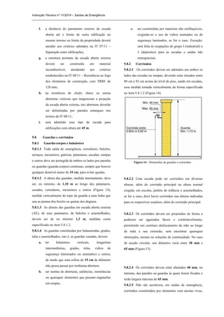Instrução Técnica nº 11/2014 – Saídas de Emergência
_____________________________________________________________________________________________________
f. a distância do paramento externo da escada
aberta até o limite de outra edificação no
mesmo terreno ou limite da propriedade deverá
atender aos critérios adotados na IT 07/11 –
Separação entre edificações;
g. a estrutura portante da escada aberta externa
deverá ser construída em material
incombustível, atendendo aos critérios
estabelecidos na IT 08/11 – Resistência ao fogo
dos elementos de construção, com TRRF de
120 min;
h. na existência de shafts, dutos ou outras
aberturas verticais que tangenciam a projeção
da escada aberta externa, tais aberturas deverão
ser delimitadas por paredes estanques nos
termos da IT 08/11;
i. será admitido esse tipo de escada para
edificações com altura até 45 m.
5.8 Guardas e corrimãos
5.8.1 Guarda-corpos e balaústres
5.8.1.1 Toda saída de emergência, corredores, balcões,
terraços, mezaninos, galerias, patamares, escadas, rampas
e outros deve ser protegida de ambos os lados por paredes
ou guardas (guarda-corpos) contínuas, sempre que houver
qualquer desnível maior de 19 cm, para evitar quedas.
5.8.1.2 A altura das guardas, medida internamente, deve
ser, no mínimo, de 1,10 m ao longo dos patamares,
escadas, corredores, mezaninos e outros (Figura 14),
medida verticalmente do topo da guarda a uma linha que
una as pontas dos bocéis ou quinas dos degraus.
5.8.1.3 As alturas das guardas em escada aberta externa
(AE), de seus patamares, de balcões e assemelhados,
devem ser de no mínimo 1,3 m, medidas como
especificado no item 5.8.1.2.
5.8.1.4 As guardas constituídas por balaustradas, grades,
telas e assemelhados, isto é, as guardas vazadas, devem:
a. ter balaústres verticais, longarinas
intermediárias, grades, telas, vidros de
segurança (laminados ou aramados) e outros,
de modo que uma esfera de 15 cm de diâmetro
não possa passar por nenhuma abertura;
b. ser isentas de aberturas, saliências, reentrâncias
ou quaisquer elementos que possam enganchar
em roupas;
c. ser constituídas por materiais não estilhaçáveis,
exigindo-se o uso de vidros aramados ou de
segurança laminados, se for o caso. Exceção:
será feita às ocupações do grupo I (industrial) e
J (depósitos) para as escadas e saídas não
emergenciais.
5.8.2 Corrimãos
5.8.2.1 Os corrimãos devem ser adotados em ambos os
lados das escadas ou rampas, devendo estar situados entre
80 cm e 92 cm acima do nível do piso, sendo em escadas,
essa medida tomada verticalmente da forma especificada
no item 5.8.1.2 (Figura 14).
Figura 14 - Dimensões de guardas e corrimãos
5.8.2.2 Uma escada pode ter corrimãos em diversas
alturas, além do corrimão principal na altura normal
exigida; em escolas, jardins de infância e assemelhados,
se for o caso, deve haver corrimãos nas alturas indicadas
para os respectivos usuários, além do corrimão principal.
5.8.2.3 Os corrimãos devem ser projetados de forma a
poderem ser agarrados fáceis e confortavelmente,
permitindo um contínuo deslocamento da mão ao longo
de toda a sua extensão, sem encontrar quaisquer
obstruções, arestas ou soluções de continuidade. No caso
de secção circular, seu diâmetro varia entre 38 mm e
65 mm (Figura 15).
5.8.2.4 Os corrimãos devem estar afastados 40 mm, no
mínimo, das paredes ou guardas às quais forem fixados e
terão largura máxima de 65 mm.
5.8.2.5 Não são aceitáveis, em saídas de emergência,
corrimãos constituídos por elementos com arestas vivas,
 