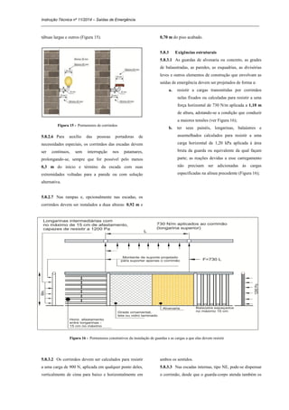 Instrução Técnica nº 11/2014 – Saídas de Emergência
_____________________________________________________________________________________________________
tábuas largas e outros (Figura 15).
Figura 15 - Pormenores de corrimãos
5.8.2.6 Para auxílio das pessoas portadoras de
necessidades especiais, os corrimãos das escadas devem
ser contínuos, sem interrupção nos patamares,
prolongando-se, sempre que for possível pelo menos
0,3 m do início e término da escada com suas
extremidades voltadas para a parede ou com solução
alternativa.
5.8.2.7 Nas rampas e, opcionalmente nas escadas, os
corrimãos devem ser instalados a duas alturas: 0,92 m e
0,70 m do piso acabado.
5.8.3 Exigências estruturais
5.8.3.1 As guardas de alvenaria ou concreto, as grades
de balaustradas, as paredes, as esquadrias, as divisórias
leves e outros elementos de construção que envolvam as
saídas de emergência devem ser projetados de forma a:
a. resistir a cargas transmitidas por corrimãos
nelas fixados ou calculadas para resistir a uma
força horizontal de 730 N/m aplicada a 1,10 m
de altura, adotando-se a condição que conduzir
a maiores tensões (ver Figura 16);
b. ter seus painéis, longarinas, balaústres e
assemelhados calculados para resistir a uma
carga horizontal de 1,20 kPa aplicada à área
bruta da guarda ou equivalente da qual façam
parte; as reações devidas a esse carregamento
não precisam ser adicionadas às cargas
especificadas na alínea precedente (Figura 16);
Figura 16 - Pormenores construtivos da instalação de guardas e as cargas a que elas devem resistir
5.8.3.2 Os corrimãos devem ser calculados para resistir
a uma carga de 900 N, aplicada em qualquer ponto deles,
verticalmente de cima para baixo e horizontalmente em
ambos os sentidos.
5.8.3.3 Nas escadas internas, tipo NE, pode-se dispensar
o corrimão, desde que o guarda-corpo atenda também os
 