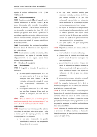 Instrução Técnica nº 11/2014 – Saídas de Emergência
_____________________________________________________________________________________________________
preceitos do corrimão, conforme itens 5.8.2.3, 5.8.2.4 e
5.8.2.5 desta IT.
5.8.4 Corrimãos intermediários
5.8.4.1 Escadas com mais de 2,2 m de largura devem ter
corrimão intermediário, no máximo, a cada 1,8 m. Os
lanços determinados pelos corrimãos intermediários
devem ter, no mínimo, 1,1 m de largura, ressalvado o
caso de escadas em ocupações dos tipos H-2 e H-3,
utilizadas por pessoas muito idosas e portadores de
necessidades especiais, que exijam máximo apoio com
ambas as mãos em corrimãos, onde pode ser previsto, em
escadas largas, uma unidade de passagem especial com
69 cm entre corrimãos.
5.8.4.2 As extremidades dos corrimãos intermediários
devem ser dotadas de balaústres ou outros dispositivos
para evitar acidentes.
5.8.4.3 Escadas externas de caráter monumental podem,
excepcionalmente, ter apenas 2 corrimãos laterais,
independentemente de sua largura, quando forem
utilizadas por grandes multidões.
5.9 Elevadores de emergência
5.9.1 Obrigatoriedade
5.9.1.1 É obrigatória a instalação de elevadores de
emergência:
a. em todas as edificações residenciais A-2 e A-3
com altura superior a 80 m e nas demais
ocupações com altura superior a 60 m,
excetuadas as de classe de ocupação G-1, e em
torres exclusivamente monumentais de
ocupação F-2;
b. nas ocupações institucionais H-2 e H-3, sempre
que sua altura ultrapassar 12 m, sendo um
elevador de emergência para cada área de
refúgio.
5.9.1.2 Deve ser adotado para a finalidade prevista
neste item o conceito de altura prescrito na alínea ‘b’, do
inciso I, do art. 3º do Decreto Estadual 56.819/2011.
5.9.2 Exigências
5.9.2.1 Enquanto não houver norma específica referente
a elevadores de emergência, estes devem atender a todas
as normas gerais de segurança previstas nas NBR
5410/04 e NBR 9077/01 (Figura 9):
a. ter sua caixa enclausurada por paredes
resistentes a 120 minutos de fogo, independente
dos elevadores de uso comum;
b. ter suas portas metálicas abrindo para
antecâmara ventilada, nos termos de 5.7.9.2,
para varanda conforme 5.7.10, para hall
enclausurado e pressurizado, para patamar de
escada pressurizada ou local análogo do ponto
de vista de segurança contra fogo e fumaça;
c. ter circuito de alimentação de energia elétrica
com chave própria independente da chave geral
do edifício, possuindo este circuito chave
reversível no piso da descarga, que possibilite
que ele seja ligado a um gerador externo na
falta de energia elétrica na rede pública;
d. deve estar ligado a um grupo motogerador
(GMG) de emergência.
5.9.2.2 O painel de comando deve atender, ainda, às
seguintes condições:
a. estar localizado no pavimento da descarga;
b. possuir chave de comando de reversão para
permitir a volta do elevador a este piso, em
caso de emergência;
c. possuir dispositivo de retorno e bloqueio dos
carros no pavimento da descarga, anulando as
chamas existentes, de modo que as respectivas
portas permaneçam abertas, sem prejuízo do
fechamento do vão do poço nos demais
pavimentos;
d. possuir duplo comando, automático e manual
reversível, mediante chamada apropriada.
5.9.2.3 Nas ocupações institucionais H-2 e H-3, o
elevador de emergência deve ter cabine com dimensões
apropriadas para o transporte de maca.
5.9.2.4 As caixas de corrida (poço) e casas de máquinas
dos elevadores de emergência devem ser enclausuradas e
totalmente isoladas das caixas de corrida e casas de
máquinas dos demais elevadores. A caixa de corrida
(poço) deve ter abertura de ventilação permanente em sua
parte superior, atendendo às condições estabelecidas na
alínea “d”, do item 5.7.8.1.
5.9.2.5 O elevador de emergência deve atender a todos
os pavimentos do edifício, incluindo os localizados
abaixo do pavimento de descarga com altura ascendente
superior a 12 m (IT 13/11).
 