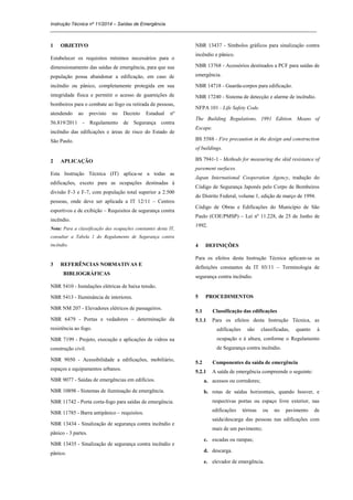 Instrução Técnica nº 11/2014 – Saídas de Emergência
_____________________________________________________________________________________________________
1 OBJETIVO
Estabelecer os requisitos mínimos necessários para o
dimensionamento das saídas de emergência, para que sua
população possa abandonar a edificação, em caso de
incêndio ou pânico, completamente protegida em sua
integridade física e permitir o acesso de guarnições de
bombeiros para o combate ao fogo ou retirada de pessoas,
atendendo ao previsto no Decreto Estadual nº
56.819/2011 - Regulamento de Segurança contra
incêndio das edificações e áreas de risco do Estado de
São Paulo.
2 APLICAÇÃO
Esta Instrução Técnica (IT) aplica-se a todas as
edificações, exceto para as ocupações destinadas à
divisão F-3 e F-7, com população total superior a 2.500
pessoas, onde deve ser aplicada a IT 12/11 – Centros
esportivos e de exibição – Requisitos de segurança contra
incêndio.
Nota: Para a classificação das ocupações constantes desta IT,
consultar a Tabela 1 do Regulamento de Segurança contra
incêndio.
3 REFERÊNCIAS NORMATIVAS E
BIBLIOGRÁFICAS
NBR 5410 - Instalações elétricas de baixa tensão.
NBR 5413 - Iluminância de interiores.
NBR NM 207 - Elevadores elétricos de passageiros.
NBR 6479 - Portas e vedadores – determinação da
resistência ao fogo.
NBR 7199 - Projeto, execução e aplicações de vidros na
construção civil.
NBR 9050 - Acessibilidade a edificações, mobiliário,
espaços e equipamentos urbanos.
NBR 9077 - Saídas de emergências em edifícios.
NBR 10898 - Sistemas de iluminação de emergência.
NBR 11742 - Porta corta-fogo para saídas de emergência.
NBR 11785 - Barra antipânico – requisitos.
NBR 13434 - Sinalização de segurança contra incêndio e
pânico - 3 partes.
NBR 13435 - Sinalização de segurança contra incêndio e
pânico.
NBR 13437 - Símbolos gráficos para sinalização contra
incêndio e pânico.
NBR 13768 - Acessórios destinados a PCF para saídas de
emergência.
NBR 14718 - Guarda-corpos para edificação.
NBR 17240 - Sistema de detecção e alarme de incêndio.
NFPA 101 - Life Safety Code.
The Building Regulations, 1991 Edition. Means of
Escape.
BS 5588 - Fire precaution in the design and construction
of buildings.
BS 7941-1 - Methods for measuring the skid resistance of
pavement surfaces.
Japan International Cooperation Agency, tradução do
Código de Segurança Japonês pelo Corpo de Bombeiros
do Distrito Federal, volume 1, edição de março de 1994.
Código de Obras e Edificações do Município de São
Paulo (COE/PMSP) – Lei nº 11.228, de 25 de Junho de
1992.
4 DEFINIÇÕES
Para os efeitos desta Instrução Técnica aplicam-se as
definições constantes da IT 03/11 – Terminologia de
segurança contra incêndio.
5 PROCEDIMENTOS
5.1 Classificação das edificações
5.1.1 Para os efeitos desta Instrução Técnica, as
edificações são classificadas, quanto à
ocupação e à altura, conforme o Regulamento
de Segurança contra incêndio.
5.2 Componentes da saída de emergência
5.2.1 A saída de emergência compreende o seguinte:
a. acessos ou corredores;
b. rotas de saídas horizontais, quando houver, e
respectivas portas ou espaço livre exterior, nas
edificações térreas ou no pavimento de
saída/descarga das pessoas nas edificações com
mais de um pavimento;
c. escadas ou rampas;
d. descarga.
e. elevador de emergência.
 