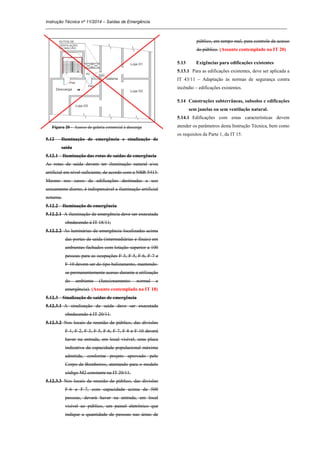 Instrução Técnica nº 11/2014 – Saídas de Emergência
_____________________________________________________________________________________________________
Figura 20 - Acesso de galeria comercial à descarga
5.12 Iluminação de emergência e sinalização de
saída
5.12.1 Iluminação das rotas de saídas de emergência
As rotas de saída devem ter iluminação natural e/ou
artificial em nível suficiente, de acordo com a NBR 5413.
Mesmo nos casos de edificações destinadas a uso
unicamente diurno, é indispensável a iluminação artificial
noturna.
5.12.2 Iluminação de emergência
5.12.2.1 A iluminação de emergência deve ser executada
obedecendo à IT 18/11;
5.12.2.2 As luminárias de emergência localizadas acima
das portas de saída (intermediárias e finais) em
ambientes fechados com lotação superior a 100
pessoas para as ocupações F-3, F-5, F-6, F-7 e
F-10 devem ser do tipo balizamento, mantendo-
se permanentemente acesas durante a utilização
do ambiente (funcionamento: normal e
emergência). (Assunto contemplado na IT 18)
5.12.3 Sinalização de saídas de emergência
5.12.3.1 A sinalização de saída deve ser executada
obedecendo à IT 20/11.
5.12.3.2 Nos locais de reunião de público, das divisões
F-1, F-2, F-3, F-5, F-6, F-7, F-8 e F-10 deverá
haver na entrada, em local visível, uma placa
indicativa da capacidade populacional máxima
admitida, conforme projeto aprovado pelo
Corpo de Bombeiros, atentando para o modelo
código M2 constante na IT 20/11.
5.12.3.3 Nos locais de reunião de público, das divisões
F-6 e F-7, com capacidade acima de 500
pessoas, deverá haver na entrada, em local
visível ao público, um painel eletrônico que
indique a quantidade de pessoas nas áreas de
público, em tempo real, para controle de acesso
do público. (Assunto contemplado na IT 20)
5.13 Exigências para edificações existentes
5.13.1 Para as edificações existentes, deve ser aplicada a
IT 43/11 – Adaptação às normas de segurança contra
incêndio – edificações existentes.
5.14 Construções subterrâneas, subsolos e edificações
sem janelas ou sem ventilação natural.
5.14.1 Edificações com estas características devem
atender os parâmetros desta Instrução Técnica, bem como
os requisitos da Parte 1, da IT 15.
 