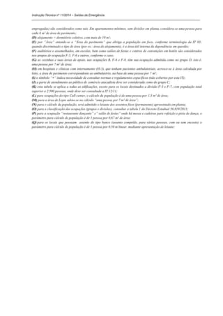 Instrução Técnica nº 11/2014 – Saídas de Emergência
_____________________________________________________________________________________________________
empregadas) são considerados como tais. Em apartamentos mínimos, sem divisões em planta, considera-se uma pessoa para
cada 6 m² de área de pavimento;
(D) alojamento = dormitório coletivo, com mais de 10 m²;
(E) por ”Área” entende-se a “Área do pavimento” que abriga a população em foco, conforme terminologia da IT 03;
quando discriminado o tipo de área (por ex.: área do alojamento), é a área útil interna da dependência em questão;
(F) auditórios e assemelhados, em escolas, bem como salões de festas e centros de convenções em hotéis são considerados
nos grupos de ocupação F-5, F-6 e outros, conforme o caso;
(G) as cozinhas e suas áreas de apoio, nas ocupações B, F-6 e F-8, têm sua ocupação admitida como no grupo D, isto é,
uma pessoa por 7 m² de área;
(H) em hospitais e clínicas com internamento (H-3), que tenham pacientes ambulatoriais, acresce-se à área calculada por
leito, a área de pavimento correspondente ao ambulatório, na base de uma pessoa por 7 m²;
(I) o símbolo “+” indica necessidade de consultar normas e regulamentos específicos (não cobertos por esta IT);
(J) a parte de atendimento ao público de comércio atacadista deve ser considerada como do grupo C;
(K) esta tabela se aplica a todas as edificações, exceto para os locais destinados a divisão F-3 e F-7, com população total
superior a 2.500 pessoas, onde deve ser consultada a IT 12/11;
(L) para ocupações do tipo Call-center, o cálculo da população é de uma pessoa por 1,5 m² de área;
(M) para a área de Lojas adota-se no cálculo “uma pessoa por 7 m² de área”;
(N) para o cálculo da população, será admitido o leiaute dos assentos fixos (permanente) apresentado em planta;
(O) para a classificação das ocupações (grupos e divisões), consultar a tabela 1 do Decreto Estadual 56.819/2011;
(P) para a ocupação “restaurante dançante” e” salão de festas” onde há mesas e cadeiras para refeição e pista de dança, o
parâmetro para cálculo de população é de 1 pessoa por 0,67 m² de área;
(Q) para os locais que possuam assento do tipo banco (assento comprido, para várias pessoas, com ou sem encosto) o
parâmetro para cálculo de população é de 1 pessoa por 0,50 m linear, mediante apresentação de leiaute;
 
