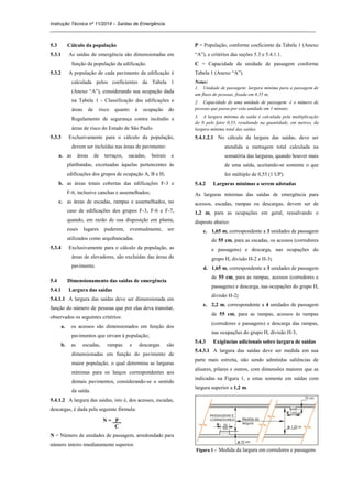 Instrução Técnica nº 11/2014 – Saídas de Emergência
_____________________________________________________________________________________________________
5.3 Cálculo da população
5.3.1 As saídas de emergência são dimensionadas em
função da população da edificação.
5.3.2 A população de cada pavimento da edificação é
calculada pelos coeficientes da Tabela 1
(Anexo “A”), considerando sua ocupação dada
na Tabela 1 - Classificação das edificações e
áreas de risco quanto à ocupação do
Regulamento de segurança contra incêndio e
áreas de risco do Estado de São Paulo.
5.3.3 Exclusivamente para o cálculo da população,
devem ser incluídas nas áreas de pavimento:
a. as áreas de terraços, sacadas, beirais e
platibandas, excetuadas àquelas pertencentes às
edificações dos grupos de ocupação A, B e H;
b. as áreas totais cobertas das edificações F-3 e
F-6, inclusive canchas e assemelhados;
c. as áreas de escadas, rampas e assemelhados, no
caso de edificações dos grupos F-3, F-6 e F-7,
quando, em razão de sua disposição em planta,
esses lugares puderem, eventualmente, ser
utilizados como arquibancadas.
5.3.4 Exclusivamente para o cálculo da população, as
áreas de elevadores, são excluídas das áreas de
pavimento.
5.4 Dimensionamento das saídas de emergência
5.4.1 Largura das saídas
5.4.1.1 A largura das saídas deve ser dimensionada em
função do número de pessoas que por elas deva transitar,
observados os seguintes critérios:
a. os acessos são dimensionados em função dos
pavimentos que sirvam à população;
b. as escadas, rampas e descargas são
dimensionadas em função do pavimento de
maior população, o qual determina as larguras
mínimas para os lanços correspondentes aos
demais pavimentos, considerando-se o sentido
da saída.
5.4.1.2 A largura das saídas, isto é, dos acessos, escadas,
descargas, é dada pela seguinte fórmula:
N = P_
C
N = Número de unidades de passagem, arredondado para
número inteiro imediatamente superior.
P = População, conforme coeficiente da Tabela 1 (Anexo
“A”), e critérios das seções 5.3 e 5.4.1.1.
C = Capacidade da unidade de passagem conforme
Tabela 1 (Anexo “A”).
Notas:
1. Unidade de passagem: largura mínima para a passagem de
um fluxo de pessoas, fixada em 0,55 m;
2. Capacidade de uma unidade de passagem: é o número de
pessoas que passa por esta unidade em 1 minuto;
3. A largura mínima da saída é calculada pela multiplicação
do N pelo fator 0,55, resultando na quantidade, em metros, da
largura mínima total das saídas.
5.4.1.2.1 No cálculo da largura das saídas, deve ser
atendida a metragem total calculada na
somatória das larguras, quando houver mais
de uma saída, aceitando-se somente o que
for múltiplo de 0,55 (1 UP).
5.4.2 Larguras mínimas a serem adotadas
As larguras mínimas das saídas de emergência para
acessos, escadas, rampas ou descargas, devem ser de
1,2 m, para as ocupações em geral, ressalvando o
disposto abaixo:
c. 1,65 m, correspondente a 3 unidades de passagem
de 55 cm, para as escadas, os acessos (corredores
e passagens) e descarga, nas ocupações do
grupo H, divisão H-2 e H-3;
d. 1,65 m, correspondente a 3 unidades de passagem
de 55 cm, para as rampas, acessos (corredores e
passagens) e descarga, nas ocupações do grupo H,
divisão H-2;
e. 2,2 m, correspondente a 4 unidades de passagem
de 55 cm, para as rampas, acessos às rampas
(corredores e passagens) e descarga das rampas,
nas ocupações do grupo H, divisão H-3.
5.4.3 Exigências adicionais sobre largura de saídas
5.4.3.1 A largura das saídas deve ser medida em sua
parte mais estreita, não sendo admitidas saliências de
alisares, pilares e outros, com dimensões maiores que as
indicadas na Figura 1, e estas somente em saídas com
largura superior a 1,2 m.
Figura 1 - Medida da largura em corredores e passagens
 