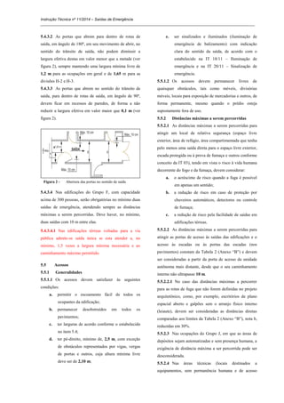 Instrução Técnica nº 11/2014 – Saídas de Emergência
_____________________________________________________________________________________________________
5.4.3.2 As portas que abrem para dentro de rotas de
saída, em ângulo de 180º, em seu movimento de abrir, no
sentido do trânsito de saída, não podem diminuir a
largura efetiva destas em valor menor que a metade (ver
figura 2), sempre mantendo uma largura mínima livre de
1,2 m para as ocupações em geral e de 1,65 m para as
divisões H-2 e H-3.
5.4.3.3 As portas que abrem no sentido do trânsito de
saída, para dentro de rotas de saída, em ângulo de 90º,
devem ficar em recessos de paredes, de forma a não
reduzir a largura efetiva em valor maior que 0,1 m (ver
figura 2).
Figura 2 - Abertura das portas no sentido de saída
5.4.3.4 Nas edificações do Grupo F, com capacidade
acima de 300 pessoas, serão obrigatórias no mínimo duas
saídas de emergência, atendendo sempre as distâncias
máximas a serem percorridas. Deve haver, no mínimo,
duas saídas com 10 m entre elas.
5.4.3.4.1 Nas edificações térreas voltadas para a via
pública admite-se saída única se esta atender a, no
mínimo, 1,5 vezes a largura mínima necessária e ao
caminhamento máximo permitido.
5.5 Acessos
5.5.1 Generalidades
5.5.1.1 Os acessos devem satisfazer às seguintes
condições:
a. permitir o escoamento fácil de todos os
ocupantes da edificação;
b. permanecer desobstruídos em todos os
pavimentos;
c. ter larguras de acordo conforme o estabelecido
no item 5.4;
d. ter pé-direito, mínimo de, 2,5 m, com exceção
de obstáculos representados por vigas, vergas
de portas e outros, cuja altura mínima livre
deve ser de 2,10 m;
e. ser sinalizados e iluminados (iluminação de
emergência de balizamento) com indicação
clara do sentido da saída, de acordo com o
estabelecido na IT 18/11 – Iluminação de
emergência e na IT 20/11 – Sinalização de
emergência.
5.5.1.2 Os acessos devem permanecer livres de
quaisquer obstáculos, tais como móveis, divisórias
móveis, locais para exposição de mercadorias e outros, de
forma permanente, mesmo quando o prédio esteja
supostamente fora de uso.
5.5.2 Distâncias máximas a serem percorridas
5.5.2.1 As distâncias máximas a serem percorridas para
atingir um local de relativa segurança (espaço livre
exterior, área de refúgio, área compartimentada que tenha
pelo menos uma saída direta para o espaço livre exterior,
escada protegida ou à prova de fumaça e outros conforme
conceito da IT 03), tendo em vista o risco à vida humana
decorrente do fogo e da fumaça, devem considerar:
a. o acréscimo de risco quando a fuga é possível
em apenas um sentido;
b. a redução de risco em caso de proteção por
chuveiros automáticos, detectores ou controle
de fumaça;
c. a redução de risco pela facilidade de saídas em
edificações térreas.
5.5.2.2 As distâncias máximas a serem percorridas para
atingir as portas de acesso às saídas das edificações e o
acesso às escadas ou às portas das escadas (nos
pavimentos) constam da Tabela 2 (Anexo “B”) e devem
ser consideradas a partir da porta de acesso da unidade
autônoma mais distante, desde que o seu caminhamento
interno não ultrapasse 10 m.
5.5.2.2.1 No caso das distâncias máximas a percorrer
para as rotas de fuga que não forem definidas no projeto
arquitetônico, como, por exemplo, escritórios de plano
espacial aberto e galpões sem o arranjo físico interno
(leiaute), devem ser consideradas as distâncias diretas
comparadas aos limites da Tabela 2 (Anexo “B”), nota b,
reduzidas em 30%.
5.5.2.3 Nas ocupações do Grupo J, em que as áreas de
depósitos sejam automatizadas e sem presença humana, a
exigência de distância máxima a ser percorrida pode ser
desconsiderada.
5.5.2.4 Nas áreas técnicas (locais destinados a
equipamentos, sem permanência humana e de acesso
 