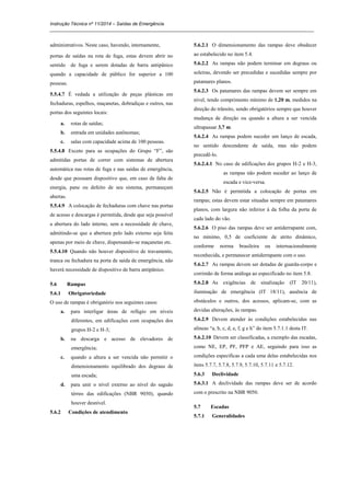 Instrução Técnica nº 11/2014 – Saídas de Emergência
_____________________________________________________________________________________________________
administrativos. Neste caso, havendo, internamente,
portas de saídas na rota de fuga, estas devem abrir no
sentido de fuga e serem dotadas de barra antipânico
quando a capacidade de público for superior a 100
pessoas.
5.5.4.7 É vedada a utilização de peças plásticas em
fechaduras, espelhos, maçanetas, dobradiças e outros, nas
portas dos seguintes locais:
a. rotas de saídas;
b. entrada em unidades autônomas;
c. salas com capacidade acima de 100 pessoas.
5.5.4.8 Exceto para as ocupações do Grupo “F”, são
admitidas portas de correr com sistemas de abertura
automática nas rotas de fuga e nas saídas de emergência,
desde que possuam dispositivo que, em caso de falta de
energia, pane ou defeito de seu sistema, permaneçam
abertas.
5.5.4.9 A colocação de fechaduras com chave nas portas
de acesso e descargas é permitida, desde que seja possível
a abertura do lado interno, sem a necessidade de chave,
admitindo-se que a abertura pelo lado externo seja feita
apenas por meio de chave, dispensando-se maçanetas etc.
5.5.4.10 Quando não houver dispositivo de travamento,
tranca ou fechadura na porta de saída de emergência, não
haverá necessidade de dispositivo de barra antipânico.
5.6 Rampas
5.6.1 Obrigatoriedade
O uso de rampas é obrigatório nos seguintes casos:
a. para interligar áreas de refúgio em níveis
diferentes, em edificações com ocupações dos
grupos H-2 e H-3;
b. na descarga e acesso de elevadores de
emergência;
c. quando a altura a ser vencida não permitir o
dimensionamento equilibrado dos degraus de
uma escada;
d. para unir o nível externo ao nível do saguão
térreo das edificações (NBR 9050), quando
houver desnível.
5.6.2 Condições de atendimento
5.6.2.1 O dimensionamento das rampas deve obedecer
ao estabelecido no item 5.4.
5.6.2.2 As rampas não podem terminar em degraus ou
soleiras, devendo ser precedidas e sucedidas sempre por
patamares planos.
5.6.2.3 Os patamares das rampas devem ser sempre em
nível, tendo comprimento mínimo de 1,20 m, medidos na
direção do trânsito, sendo obrigatórios sempre que houver
mudança de direção ou quando a altura a ser vencida
ultrapassar 3,7 m.
5.6.2.4 As rampas podem suceder um lanço de escada,
no sentido descendente de saída, mas não podem
precedê-lo.
5.6.2.4.1 No caso de edificações dos grupos H-2 e H-3,
as rampas não podem suceder ao lanço de
escada e vice-versa.
5.6.2.5 Não é permitida a colocação de portas em
rampas; estas devem estar situadas sempre em patamares
planos, com largura não inferior à da folha da porta de
cada lado do vão.
5.6.2.6 O piso das rampas deve ser antiderrapante com,
no mínimo, 0,5 de coeficiente de atrito dinâmico,
conforme norma brasileira ou internacionalmente
reconhecida, e permanecer antiderrapante com o uso.
5.6.2.7 As rampas devem ser dotadas de guarda-corpo e
corrimão de forma análoga ao especificado no item 5.8.
5.6.2.8 As exigências de sinalização (IT 20/11),
iluminação de emergência (IT 18/11), ausência de
obstáculos e outros, dos acessos, aplicam-se, com as
devidas alterações, às rampas.
5.6.2.9 Devem atender às condições estabelecidas nas
alíneas “a, b, c, d, e, f, g e h” do item 5.7.1.1 desta IT.
5.6.2.10 Devem ser classificadas, a exemplo das escadas,
como NE, EP, PF, PFP e AE, seguindo para isso as
condições específicas a cada uma delas estabelecidas nos
itens 5.7.7, 5.7.8, 5.7.9, 5.7.10, 5.7.11 e 5.7.12.
5.6.3 Declividade
5.6.3.1 A declividade das rampas deve ser de acordo
com o prescrito na NBR 9050.
5.7 Escadas
5.7.1 Generalidades
 