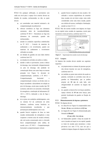 Instrução Técnica nº 11/2014 – Saídas de Emergência
_____________________________________________________________________________________________________
5.7.1.1 Em qualquer edificação, os pavimentos sem
saída em nível para o espaço livre exterior devem ser
dotados de escadas, enclausuradas ou não, as quais
devem:
a. ser constituídas com material estrutural e de
compartimentação incombustível;
b. oferecer resistência ao fogo nos elementos
estruturais além da incombustibilidade,
conforme IT 08/11 – Resistência ao fogo dos
elementos de construção, quando não
enclausuradas;
c. atender às condições específicas estabelecidas
na IT 10/11 – Controle de materiais de
acabamento e de revestimento, quanto aos
materiais de acabamento e revestimento
utilizados na escada;
d. ser dotadas de guardas em seus lados abertos
conforme item 5.8;
e. ser dotadas de corrimãos em ambos os lados;
f. atender a todos os pavimentos, acima e abaixo
da descarga, mas terminando obrigatoriamente
no piso de descarga, não podendo ter
comunicação direta com outro lanço na mesma
prumada (ver Figura 3), devendo ter
compartimentação, conforme a IT 09/11 –
Compartimentação horizontal e
compartimentação vertical, na divisão entre os
lanços ascendente e descendente em relação ao
piso de descarga, exceto para escadas tipo NE
(comum), onde deve ser acrescida a iluminação
de emergência e sinalização de balizamento (IT
18/11 e 20/11), indicando a rota de fuga e
descarga;
g. ter os pisos em condições antiderrapantes, com
no mínimo 0,5 de coeficiente de atrito
dinâmico, conforme norma brasileira ou
internacionalmente reconhecida, e que
permaneçam antiderrapantes com o uso;
h. quando houver exigência de duas ou mais
escadas enclausuradas de emergência e estas
ocuparem a mesma caixa de escada (volume),
não será aceita comunicação entre si, devendo
haver compartimentação entre ambas, de
acordo com a IT 09/11 – Compartimentação
horizontal e compartimentação vertical;
i. quando houver exigência de uma escada e for
utilizado o recurso arquitetônico de construir
duas escadas em um único corpo, estas serão
consideradas como uma única escada, quanto
aos critérios de acesso, ventilação e iluminação;
j. atender ao item 5.5.1.2.
5.7.1.2 Não são aceitas escadas com degraus em leque
ou em espiral como escadas de segurança, exceto para
mezaninos e áreas privativas, conforme item 5.7.5.
Figura 3 - Segmentação das escadas no piso da descarga
5.7.2 Largura
As larguras das escadas devem atender aos seguintes
requisitos:
a. ser proporcionais ao número de pessoas que por
elas devam transitar em caso de emergência,
conforme item 5.4;
b. ser medidas no ponto mais estreito da escada ou
patamar, excluindo os corrimãos (mas não as
guardas ou balaustradas), que se podem
projetar até 10 cm de cada lado, sem
obrigatoriedade de aumento na largura das
escadas;
c. ter, quando se desenvolver em lanços paralelos,
espaço mínimo de 10 cm entre lanços, para
permitir localização de guarda ou fixação do
corrimão.
5.7.3 Dimensionamento de degraus e patamares
5.7.3.1 Os degraus devem:
a. ter altura h (ver Figura 4) compreendida entre
16 cm e 18 cm, com tolerância de 0,5 cm;
b. ter largura b (ver Figura 4) dimensionada pela
fórmula de Blondel:
63 cm ≤ (2h + b) ≤ 64 cm
c. ser balanceados quando o lanço da escada for
curvo (escada em leque) ou em espiral, quando
se tratar de escadas para mezaninos e áreas
privativas (ver item 5.7.5), caso em que a
medida do degrau (largura do degrau) será feita
 