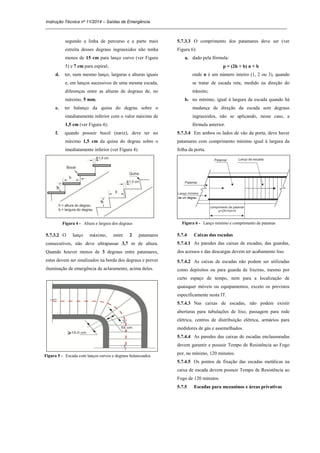 Instrução Técnica nº 11/2014 – Saídas de Emergência
_____________________________________________________________________________________________________
segundo a linha de percurso e a parte mais
estreita desses degraus ingrauxidos não tenha
menos de 15 cm para lanço curvo (ver Figura
5) e 7 cm para espiral;
d. ter, num mesmo lanço, larguras e alturas iguais
e, em lanços sucessivos de uma mesma escada,
diferenças entre as alturas de degraus de, no
máximo, 5 mm;
e. ter balanço da quina do degrau sobre o
imediatamente inferior com o valor máximo de
1,5 cm (ver Figura 4);
f. quando possuir bocel (nariz), deve ter no
máximo 1,5 cm da quina do degrau sobre o
imediatamente inferior (ver Figura 4).
Figura 4 - Altura e largura dos degraus
5.7.3.2 O lanço máximo, entre 2 patamares
consecutivos, não deve ultrapassar 3,7 m de altura.
Quando houver menos de 3 degraus entre patamares,
estes devem ser sinalizados na borda dos degraus e prever
iluminação de emergência de aclaramento, acima deles.
Figura 5 - Escada com lanços curvos e degraus balanceados
5.7.3.3 O comprimento dos patamares deve ser (ver
Figura 6):
a. dado pela fórmula:
p = (2h + b) n + b
onde n é um número inteiro (1, 2 ou 3), quando
se tratar de escada reta, medido na direção do
trânsito;
b. no mínimo, igual à largura da escada quando há
mudança de direção da escada sem degraus
ingrauxidos, não se aplicando, nesse caso, a
fórmula anterior.
5.7.3.4 Em ambos os lados de vão da porta, deve haver
patamares com comprimento mínimo igual à largura da
folha da porta.
Figura 6 - Lanço mínimo e comprimento de patamar
5.7.4 Caixas das escadas
5.7.4.1 As paredes das caixas de escadas, das guardas,
dos acessos e das descargas devem ter acabamento liso.
5.7.4.2 As caixas de escadas não podem ser utilizadas
como depósitos ou para guarda de lixeiras, mesmo por
curto espaço de tempo, nem para a localização de
quaisquer móveis ou equipamentos, exceto os previstos
especificamente nesta IT.
5.7.4.3 Nas caixas de escadas, não podem existir
aberturas para tubulações de lixo, passagem para rede
elétrica, centros de distribuição elétrica, armários para
medidores de gás e assemelhados.
5.7.4.4 As paredes das caixas de escadas enclausuradas
devem garantir e possuir Tempo de Resistência ao Fogo
por, no mínimo, 120 minutos.
5.7.4.5 Os pontos de fixação das escadas metálicas na
caixa de escada devem possuir Tempo de Resistência ao
Fogo de 120 minutos.
5.7.5 Escadas para mezaninos e áreas privativas
 