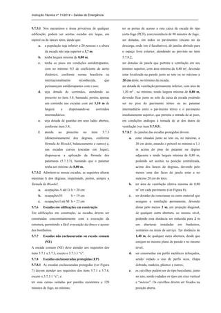Instrução Técnica nº 11/2014 – Saídas de Emergência
_____________________________________________________________________________________________________
5.7.5.1 Nos mezaninos e áreas privativas de qualquer
edificação, podem ser aceitas escadas em leque, em
espiral ou de lances retos, desde que:
a. a população seja inferior a 20 pessoas e a altura
da escada não seja superior a 3,7 m;
b. tenha largura mínima de 0,80 m;
c. tenha os pisos em condições antiderrapantes,
com no mínimo 0,5 de coeficiente de atrito
dinâmico, conforme norma brasileira ou
internacionalmente reconhecida, que
permaneçam antiderrapantes com o uso;
d. seja dotada de corrimãos, atendendo ao
prescrito no item 5.8, bastando, porém, apenas
um corrimão nas escadas com até 1,10 m de
largura e dispensando-se corrimãos
intermediários;
e. seja dotada de guardas em seus lados abertos,
conforme item 5.8;
f. atenda ao prescrito no item 5.7.3
(dimensionamento dos degraus, conforme
fórmula de Blondel, balanceamento e outros) e,
nas escadas curvas (escadas em leque),
dispensa-se a aplicação da fórmula dos
patamares (5.7.3.3), bastando que o patamar
tenha um mínimo de 0,80 m.
5.7.5.2 Admitem-se nessas escadas, as seguintes alturas
máximas h dos degraus, respeitando, porém, sempre a
fórmula de Blondel:
a. ocupações A até G:h = 20 cm
b. ocupações H: h = 19 cm
c. ocupações I até M: h = 23 cm
5.7.6 Escadas em edificações em construção
Em edificações em construção, as escadas devem ser
construídas concomitantemente com a execução da
estrutura, permitindo a fácil evacuação da obra e o acesso
dos bombeiros.
5.7.7 Escadas não enclausuradas ou escada comum
(NE)
A escada comum (NE) deve atender aos requisitos dos
itens 5.7.1 a 5.7.3, exceto o 5.7.3.1 “c”.
5.7.8 Escadas enclausuradas protegidas (EP)
5.7.8.1 As escadas enclausuradas protegidas (ver Figura
7) devem atender aos requisitos dos itens 5.7.1 a 5.7.4,
exceto o 5.7.3.1 “c”, e:
ter suas caixas isoladas por paredes resistentes a 120
minutos de fogo, no mínimo;
ter as portas de acesso a esta caixa de escada do tipo
corta-fogo (PCF), com resistência de 90 minutos de fogo;
ser dotadas, em todos os pavimentos (exceto no da
descarga, onde isto é facultativo), de janelas abrindo para
o espaço livre exterior, atendendo ao previsto no item
5.7.8.2;
ser dotadas de janela que permita a ventilação em seu
término superior, com área mínima de 0,80 m², devendo
estar localizada na parede junto ao teto ou no máximo a
20 cm deste, no término da escada;
ser dotada de ventilação permanente inferior, com área de
1,20 m2
, no mínimo, tendo largura mínima de 0,80 m,
devendo ficar junto ao solo da caixa da escada podendo
ser no piso do pavimento térreo ou no patamar
intermediário entre o pavimento térreo e o pavimento
imediatamente superior, que permita a entrada de ar puro,
em condições análogas à tomada de ar dos dutos de
ventilação (ver item 5.7.9.5).
5.7.8.2 As janelas das escadas protegidas devem:
a. estar situadas junto ao teto ou, no máximo, a
20 cm deste, estando o peitoril no mínimo a 1,1
m acima do piso do patamar ou degrau
adjacente e tendo largura mínima de 0,80 m,
podendo ser aceitas na posição centralizada,
acima dos lances de degraus, devendo pelo
menos uma das faces da janela estar a no
máximo 20 cm do teto;
b. ter área de ventilação efetiva mínima de 0,80
m2
em cada pavimento (ver Figura 8);
c. ser dotadas de venezianas ou outro material que
assegure a ventilação permanente, devendo
distar pelo menos 3 m, em projeção diagonal,
de qualquer outra abertura, no mesmo nível,
podendo essa distância ser reduzida para 2 m
em aberturas instaladas em banheiros,
vestiários ou áreas de serviço. Ter distância de
1,40 m, de qualquer outra abertura, desde que
estejam no mesmo plano de parede e no mesmo
nível;
d. ser construídas em perfis metálicos reforçados,
sendo vedado o uso de perfis ocos, chapa
dobrada, madeira, plástico e outros;
e. os caixilhos podem ser do tipo basculante, junto
ao teto, sendo vedados os tipos em eixo vertical
e “máxiar”. Os caixilhos devem ser fixados na
posição aberta.
 