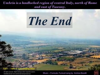 Umbria is a landlocked region of central Italy, north of Rome and east of Tuscany. The End All rights reserved.  Rights belong to their respective owners.  Available free for non-commercial and personal use.   Trevi – view of surrounding area Music – Funicula, Funiculi sang by  Andrea Bocelli 