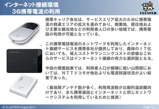 インターネット接続環境
   ３G携帯電波の利用                                       QLiP
                                                  CLUSTER

                           携帯キャリア各社は、サービスエリア拡大のために携帯電
                           波の到達エリアの拡大を進めており、商業地、居住地およ
                           び主要な観光地などの利用者人口の多い地域では、携帯電
                           話の利用が可能となっている。

                           この携帯電話電波のネットワークを利用したインターネッ
                           ト接続サービスを携帯各社が提供しており、森林のＩＴ化
                           においても、導入コストやランニングコストの安価なこれ
                           らのサービスはインターネット接続の有力な選択肢となる。

                           今回の調査結果では、利用者人口が極端に低い山間部にお
                           いては、ＮＴＴドコモが他社よりも電波到達状況がよい結
                           果であった。

                           （基地局アンテナ数が多く、利用周波数が比較的遠距離向
                           けであり、また携帯通話とインターネットと同じネットワ
                           ークシステムを利用しているためと推測）

© QLiP Project 2009 2011
  CLUSTER Project                                  Page 10
 