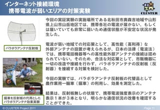 インターネット接続環境
  携帯電波が弱いエリアの対策実験                                  QLiP
                                                  CLUSTER

                           今回の実証実験の実施場所である北秋田市奥森吉地域や山形
                           県上山市山岳地区では、携帯各社の電波が届かない、もしく
                           は届いていても非常に弱いため通信状態が丌安定な状況が発
                           生した。

                           電波が弱い地域での対応策として、高性能（高利得）な
  パラボラアンテナ反射板              外部アンテナの設置が考えられるが、日本の法律（電波法）
                           では、携帯電話機器等への高性能外部アンテナの接続は認め
                           られていない。そのため、合法な対応策として、市販機器に
                           一切の改造や接続を行わず、パラボラアンテナの反射板（反
                           射器）を接続する対策を検討した。

                           今回の実験では、パラボラアンテナ反射板の代替品として
                           農作業用一輪車（猫車）の利用し、効果を測定した。

                           結果は、反射板無しの状態で、携帯電波強度表示のアンテナ
猫車を反射板の代用とした               表示１本が３本となり、明らかな通信状況の改善を確認する
パラボラアンテナ効果実験               ことができた。
© QLiP Project 2009 2011
  CLUSTER Project                                  Page 11
 