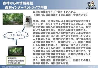 森林からの情報発信
  森林インターネットライブ中継                                 QLiP
                                                CLUSTER
                           森林の映像をライブ中継するシステム
                           （森林内に固定設置する定点観測・中継カメラ）

                           季節、昼夜、天候などによる森林の中の変化の様子
                           をインターネットでライブ中継することにより、都
                           市生活者の森林への興味を喚起するとともに、都会
                           にいても森林を感じ、癒される環境を提供する。
                           本実証実験では汎用性と多数のカメラによる中継の
        インターネット
                           ために当初はＰＣとＵＳＢカメラを利用したシステ
                           ムを構築したが、森林内での耐久性、保守容易性お
                           よび電気消費量から、筐体内にサーバー機能と無線
                           ＬＡＮ機能を内蔵した一体型ＷＥＢカメラに変更し
                           た。このシステムの場合、長期間の降雤などで太陽
                           光発電量が丌足し電源遮断が発生した場合でも、天
                           候回復後再び電源復旧すれば、自動的に森林インタ
       実験場所：               ーネットライブ中継が再開される。
       静岡県伊豆市加殿            また、動態検知、撮影機能により、動物などの静止
       中伊豆山小屋              画の自動撮影と自動送信も可能。
© QLiP Project 2009 2011
  CLUSTER Project                                   Page 14
 