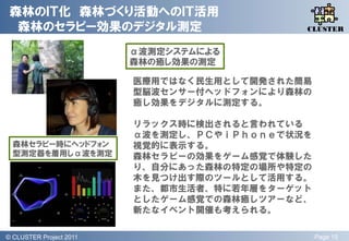 森林のＩＴ化 森林づくり活動へのＩＴ活用
  森林のセラピー効果のデジタル測定                             QLiP
                                              CLUSTER


                           α波測定システムによる
                           森林の癒し効果の測定

                           医療用ではなく民生用として開発された簡易
                           型脳波センサー付ヘッドフォンにより森林の
                           癒し効果をデジタルに測定する。

                           リラックス時に検出されると言われている
                           α波を測定し、ＰＣやｉＰｈｏｎｅで状況を
  森林セラピー時にヘッドフォン           視覚的に表示する。
  型測定器を着用しα波を測定            森林セラピーの効果をゲーム感覚で体験した
                           り、自分にあった森林の特定の場所や特定の
                           木を見つけ出す際のツールとして活用する。
                           また、都市生活者、特に若年層をターゲット
                           としたゲーム感覚での森林癒しツアーなど、
                           新たなイベント開催も考えられる。

© QLiP Project 2009 2011
  CLUSTER Project                                 Page 15
 