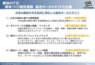 森林のＩＴ化
  森林づくり国民運動 総合ポータルサイトの企画                              QLiP
                                                     CLUSTER

                日本の森林を守る目的に特化した総合ポータルサイト
     １）日本の森林に関する情報発信                       （森林への興味喚起）
                    日本全国の森林に関する情報発信および森林と都市生活者のコミュニティ形成

     ２）ボランティアの募集と集客、マッチング                  （繁忙期労働力確保）
                   全国の森林ボランティアニーズを集約し、地域、時期、作業内容等で検索できる
                   仕組みによるボランティア・マッチングを行う

     ３）寄付マッチング／ファンドレイジング                   （必要な寄付を集める）
                   寄付を必要としているＮＰＯ等の団体と寄付をしたい個人および法人の
                   マッチングサイト。更にＳＮＳ、Ｂｌｏｇ、Ｔｗｉｔｔｅｒ連携などにより
                   第三者が特定の寄付集めをネット上で行うことができる仕組みも導入する。


     ４）森林オーナー制度、森林ファンド制度       （外資の森林買収対応）
          森林の共同オーナー制度、森林の維持資金の里親制度など、寄付では
          なく、オーナーとなることで日本の森林保護に貢献できる仕組み


© QLiP Project 2009 2011
  CLUSTER Project                                       Page 20
 