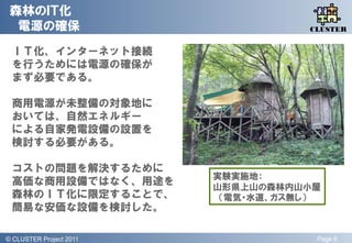 森林のＩＴ化
  電源の確保                                QLiP
                                      CLUSTER


 ＩＴ化、インターネット接続
 を行うためには電源の確保が
 まず必要である。

 商用電源が未整備の対象地に
 おいては、自然エネルギー
 による自家発電設備の設置を
 検討する必要がある。

 コストの問題を解決するために
                           実験実施地：
 高価な商用設備ではなく、用途を           山形県上山の森林内山小屋
 森林のＩＴ化に限定することで、            （電気・水道、ガス無し）
 簡易な安価な設備を検討した。

© QLiP Project 2009 2011
  CLUSTER Project                      Page 6
 