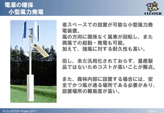 電源の確保
  小型風力発電                                    QLiP
                                           CLUSTER


                           省スペースでの設置が可能な小型風力発
                           電装置。
                           風の方向に関係なく風車が回転し、また
                           微風での起動・発電も可能。
                           加えて、強風に対する耐久性も高い。

                           但し、未だ汎用化されておらず、量産製
                           品ではないためコストが高いことが難点。

                           また、森林内部に設置する場合には、安
                           全でかつ風が通る場所である必要があり、
                           設置場所の難易度が高い。


© QLiP Project 2009 2011
  CLUSTER Project                           Page 7
 