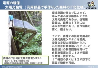 電源の確保
  太陽光発電 （汎用部品で手作りした森林のＩＴ化仕様） CLUSTER
                              QLiP

                              環境意識の高まりによって、
                              導入が進み低価格化してきた
                              太陽光発電であるが、住宅用
                              設備は、森林のＩＴ化には
                              過大な性能であり、且つ価格も
                              高く、適さない。

                              そこで、森林での低電力用途の
                              太陽光発電システムを開発。
                              安価な小型太陽電池パネル、
                              汎用的な自動車用バッテリーと
                              独自設計の制御回路を用いて
                              自動車電源と同じ１２Ｖ電源
                              を発電・供給する。
 森林のＩＴ化向け太陽光発電システム            ＩＴ機器の多くは１２Ｖ以下の
   省スペース、安価、中程度耐久性
   故障時の交換部品の調達が容易（自動車バッテリ等）   電源で動作が可能。
© QLiP Project 2009 2011
  CLUSTER Project                          Page 8
 
