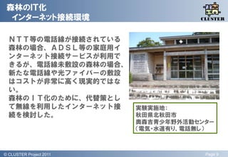 森林のＩＴ化
  インターネット接続環境                          QLiP
                                      CLUSTER



  ＮＴＴ等の電話線が接続されている
  森林の場合、ＡＤＳＬ等の家庭用イ
  ンターネット接続サービスが利用で
  きるが、電話線未敷設の森林の場合、
  新たな電話線や光ファイバーの敷設
  はコストが非常に高く現実的ではな
  い。
  森林のＩＴ化のために、代替策とし
  て無線を利用したインターネット接         実験実施地：
  続を検討した。                  秋田県北秋田市
                           奥森吉青少年野外活動センター
                           （電気・水道有り、電話無し）



© QLiP Project 2009 2011
  CLUSTER Project                      Page 9
 