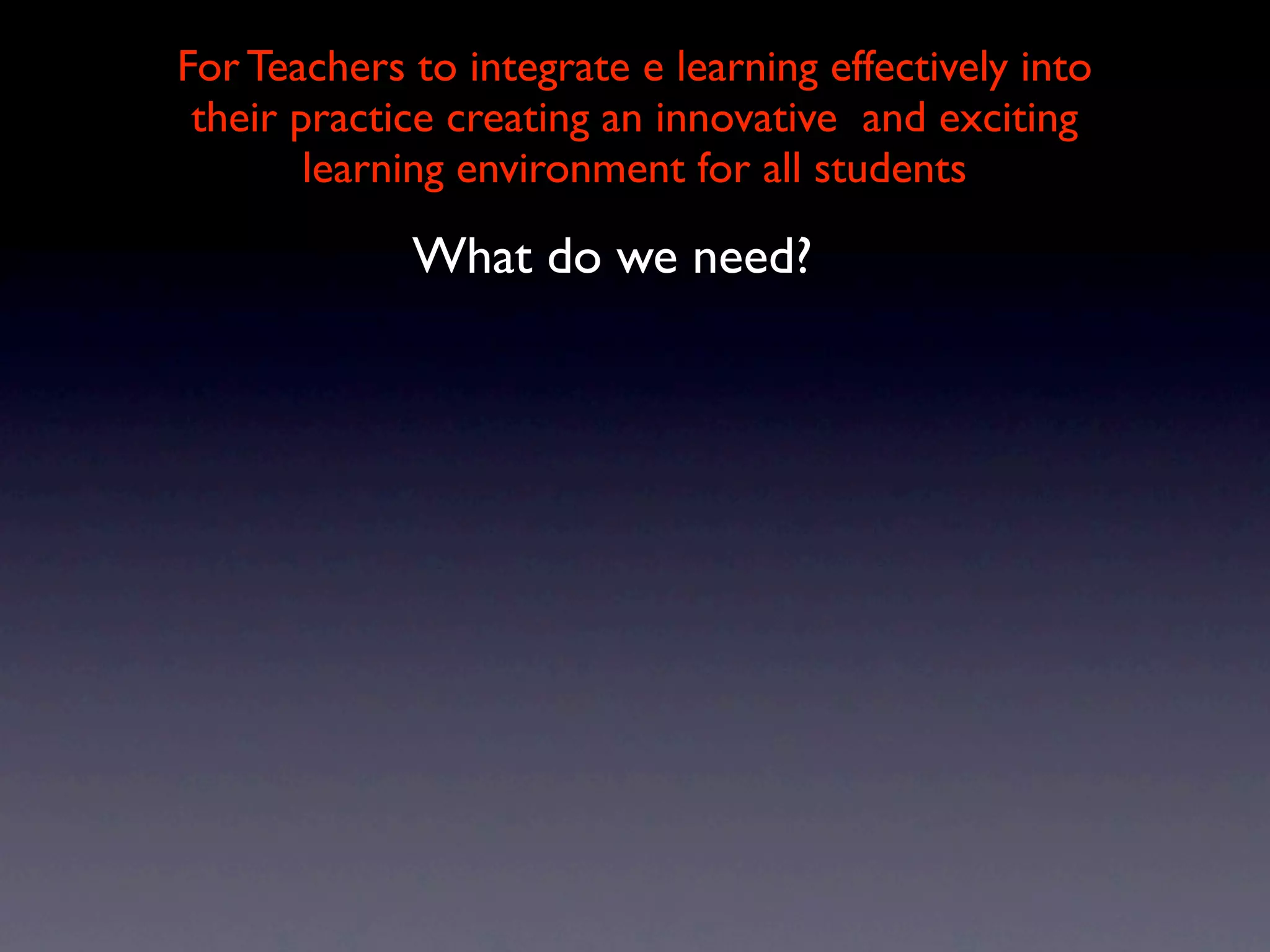 For Teachers to integrate e learning effectively into
 their practice creating an innovative and exciting
        learning environment for all students

             What do we need?
 