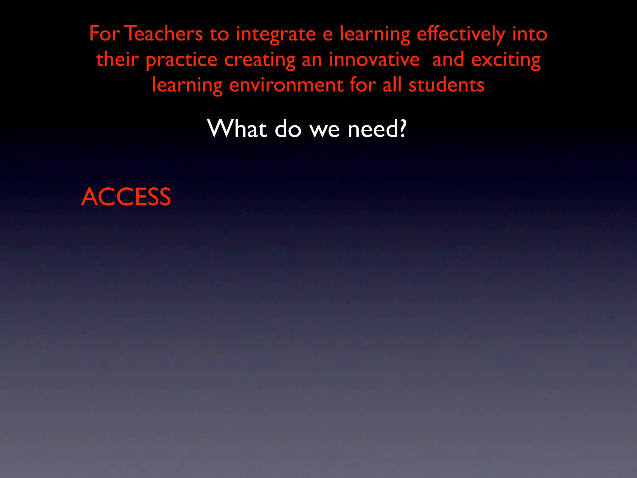 For Teachers to integrate e learning effectively into
 their practice creating an innovative and exciting
        learning environment for all students

             What do we need?

ACCESS
 