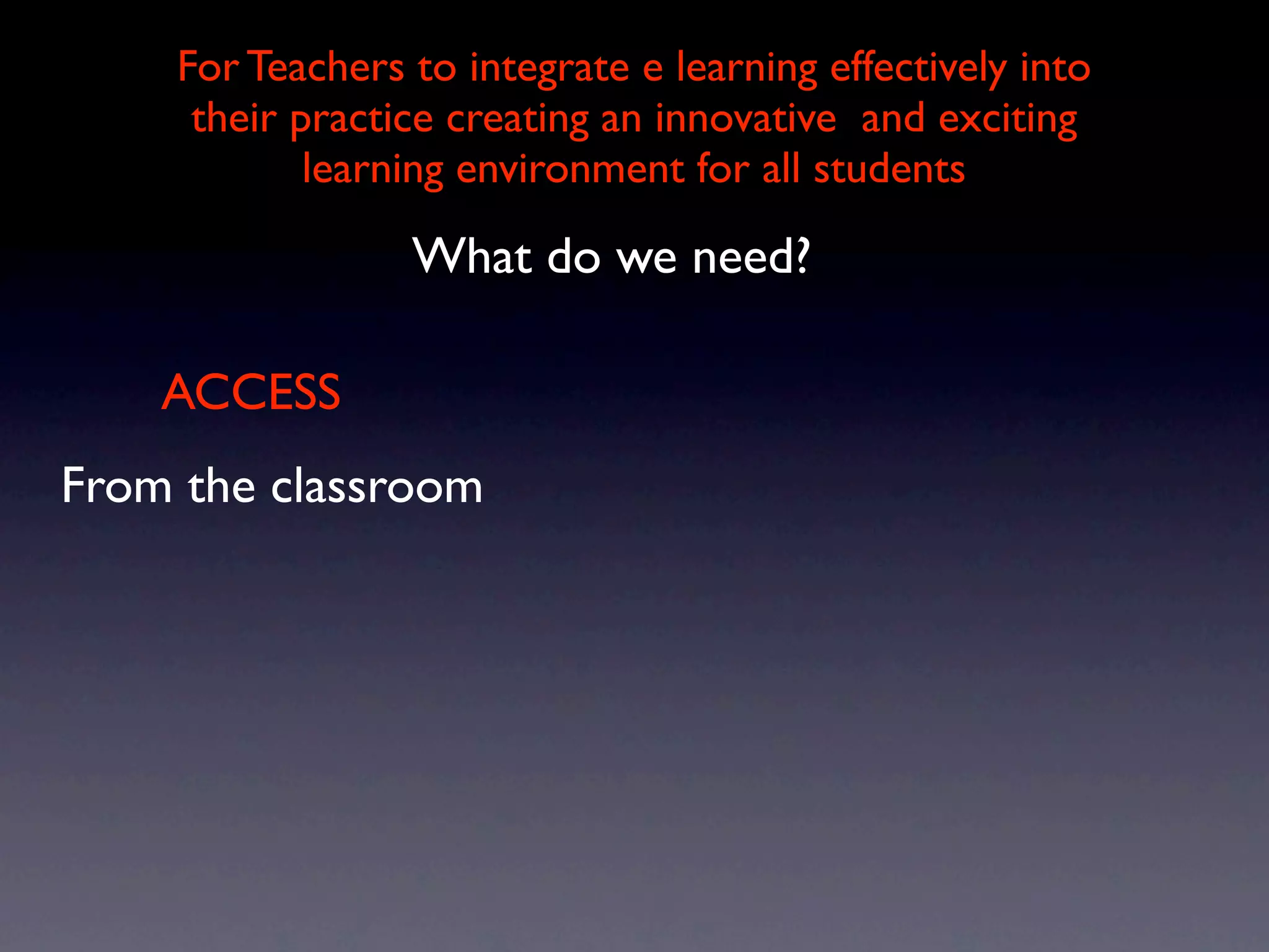For Teachers to integrate e learning effectively into
     their practice creating an innovative and exciting
            learning environment for all students

                 What do we need?

    ACCESS
From the classroom
 