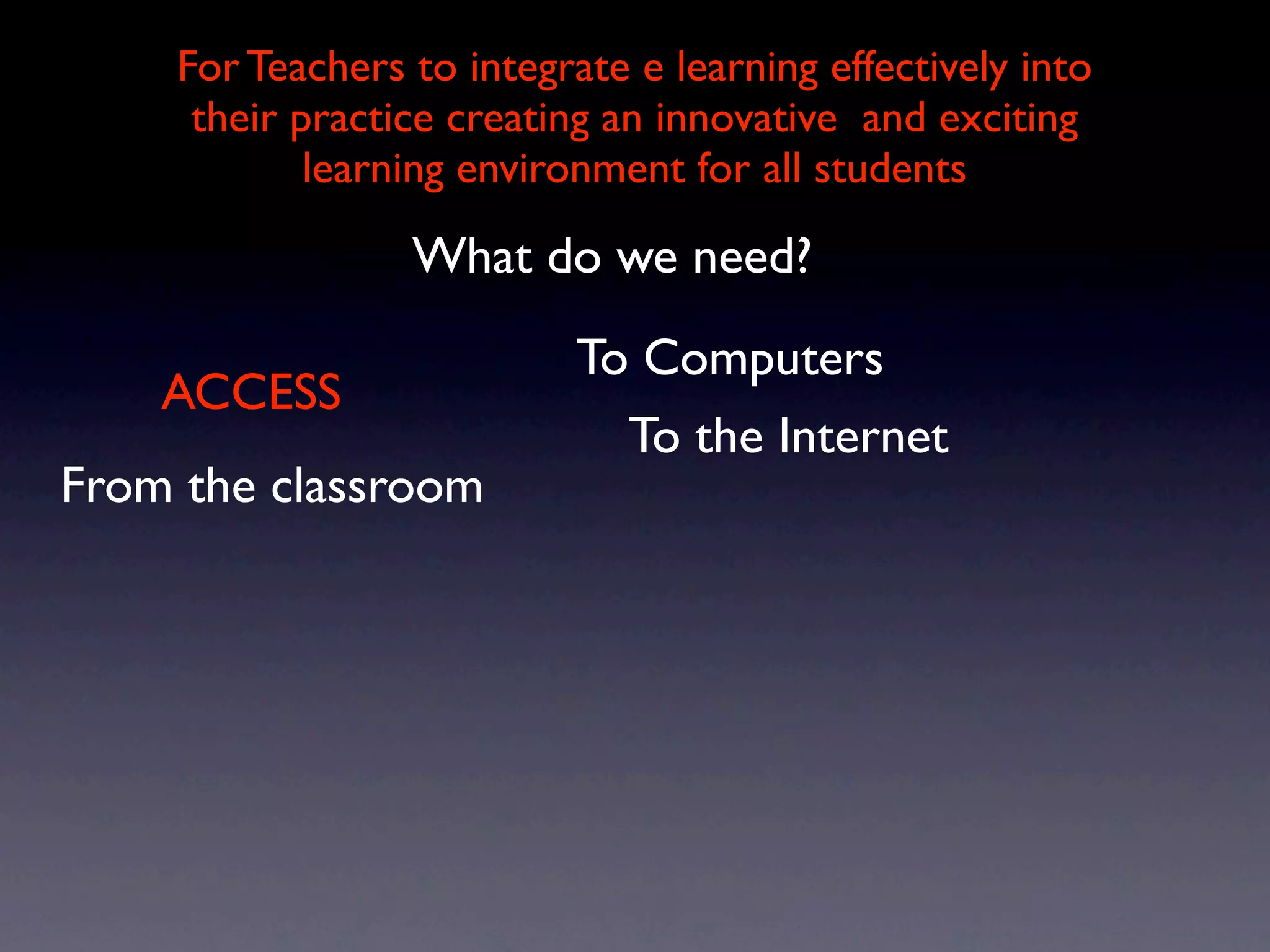 For Teachers to integrate e learning effectively into
     their practice creating an innovative and exciting
            learning environment for all students

                 What do we need?
                           To Computers
    ACCESS
                             To the Internet
From the classroom
 